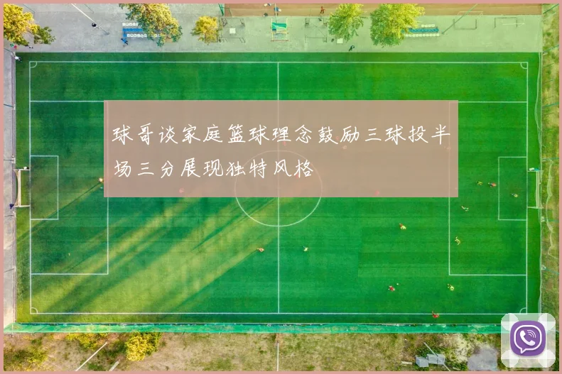 球哥谈家庭篮球理念鼓励三球投半场三分展现独特风格