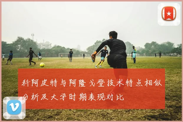 科阿皮特与阿隆戈登技术特点相似分析及大学时期表现对比