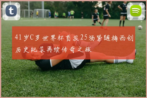 41岁C罗世界杯首发25场紧随梅西创历史纪录再续传奇之旅