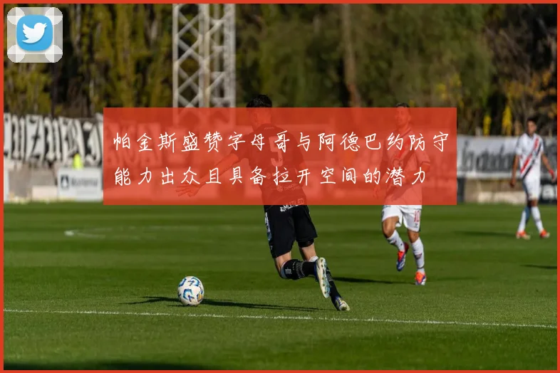 帕金斯盛赞字母哥与阿德巴约防守能力出众且具备拉开空间的潜力