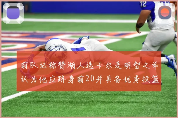 前队记称赞湖人选卡尔是明智之举认为他应跻身前20并具备优秀投篮和防守能力