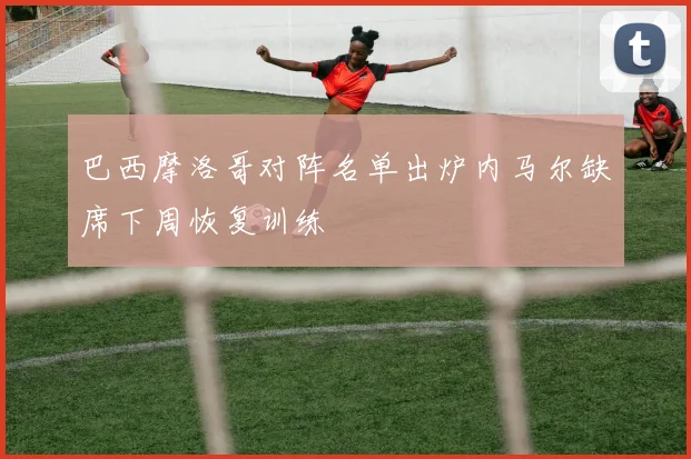 巴西摩洛哥对阵名单出炉内马尔缺席下周恢复训练