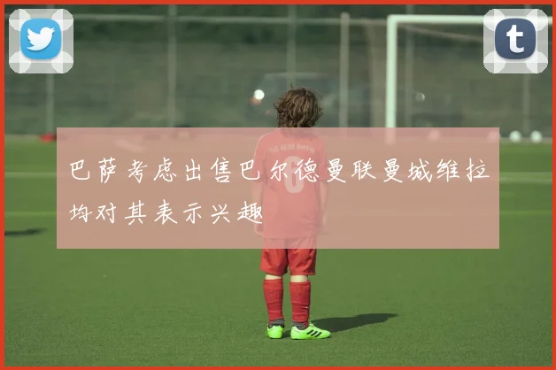 巴萨考虑出售巴尔德曼联曼城维拉均对其表示兴趣