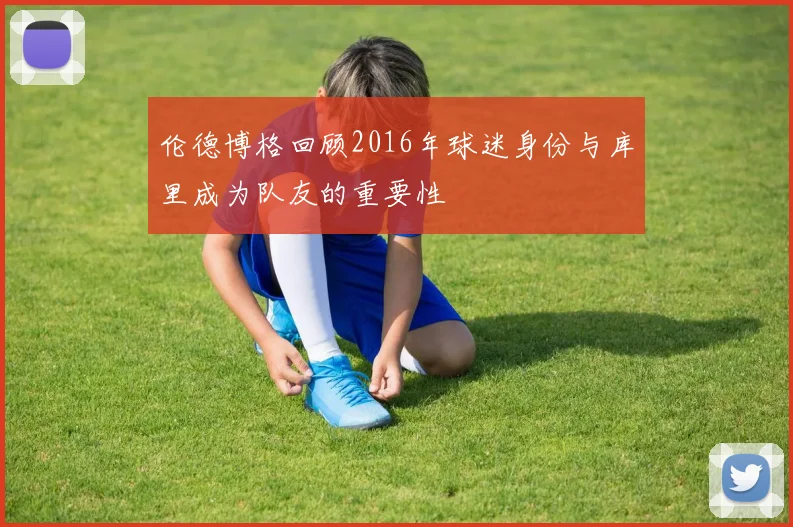 伦德博格回顾2016年球迷身份与库里成为队友的重要性