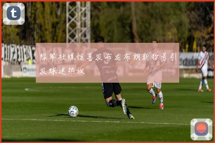 绿军社媒惊喜发布龙布朗新称号引发球迷热议