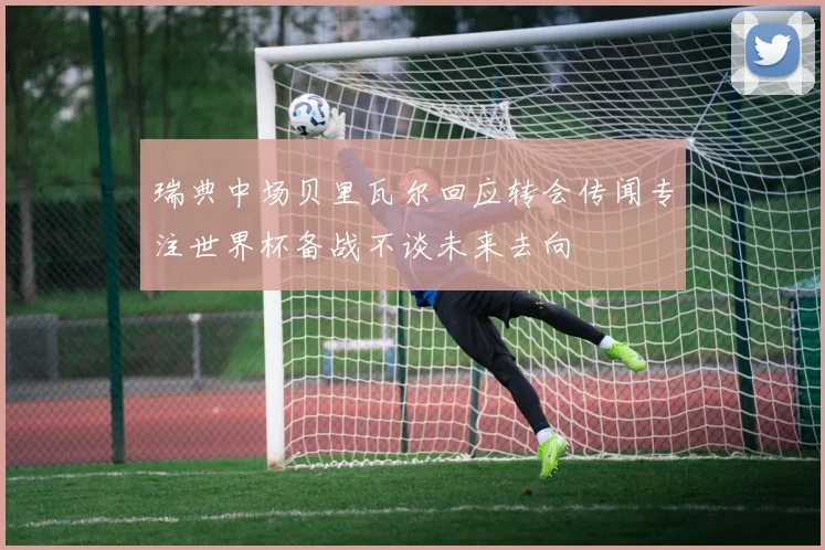 瑞典中场贝里瓦尔回应转会传闻专注世界杯备战不谈未来去向