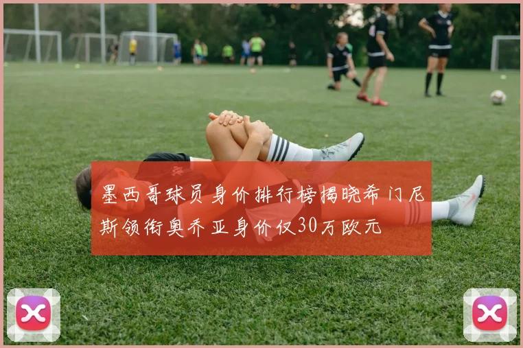 墨西哥球员身价排行榜揭晓希门尼斯领衔奥乔亚身价仅30万欧元