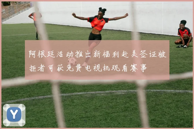 阿根廷活动推出新福利赴美签证被拒者可获免费电视机观看赛事
