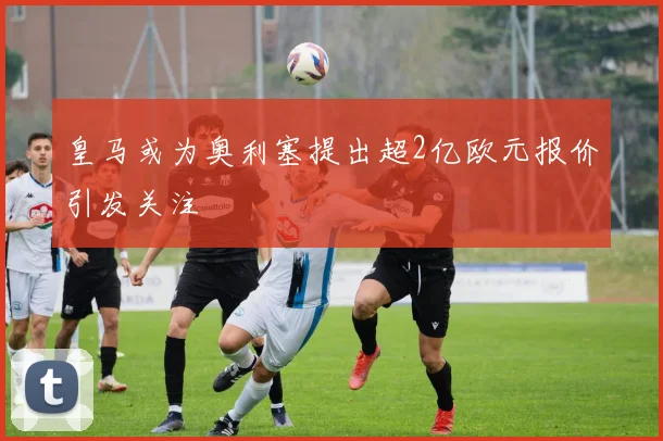皇马或为奥利塞提出超2亿欧元报价引发关注