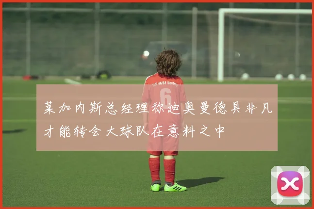 莱加内斯总经理称迪奥曼德具非凡才能转会大球队在意料之中