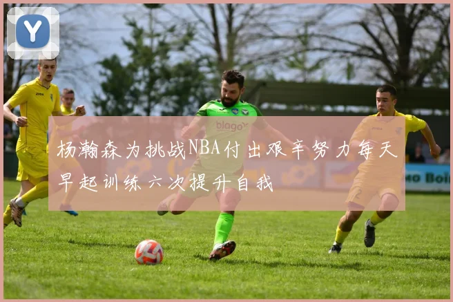 杨瀚森为挑战NBA付出艰辛努力每天早起训练六次提升自我
