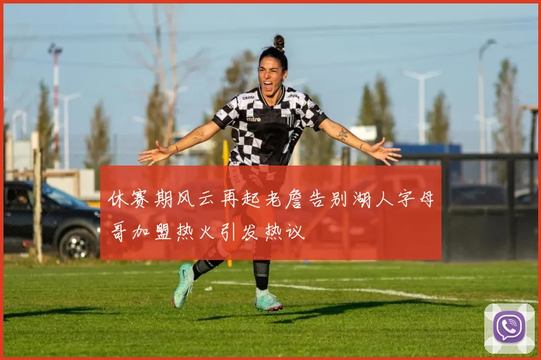 休赛期风云再起老詹告别湖人字母哥加盟热火引发热议