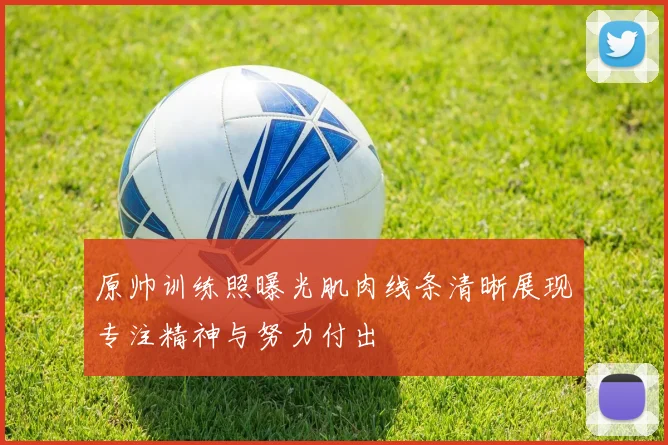 原帅训练照曝光肌肉线条清晰展现专注精神与努力付出