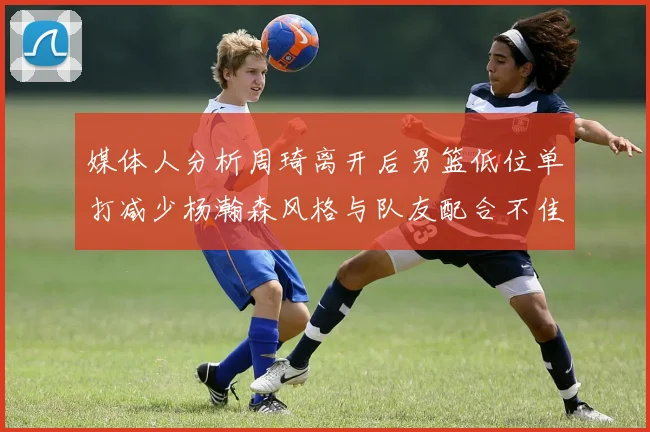 媒体人分析周琦离开后男篮低位单打减少杨瀚森风格与队友配合不佳