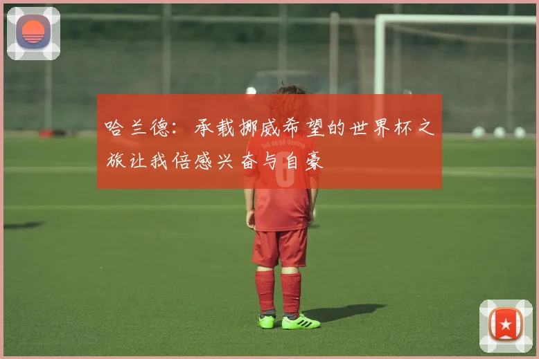 哈兰德：承载挪威希望的世界杯之旅让我倍感兴奋与自豪